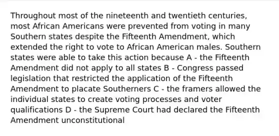 Throughout most of the nineteenth and twentieth centuries, most <a href='https://www.questionai.com/knowledge/kktT1tbvGH-african-americans' class='anchor-knowledge'>african americans</a> were prevented from voting in many Southern states despite the Fifteenth Amendment, which extended <a href='https://www.questionai.com/knowledge/kr9tEqZQot-the-right-to-vote' class='anchor-knowledge'>the right to vote</a> to African American males. Southern states were able to take this action because A - the Fifteenth Amendment did not apply to all states B - Congress passed legislation that restricted the application of the Fifteenth Amendment to placate Southerners C - the framers allowed the individual states to create voting processes and voter qualifications D - the Supreme Court had declared the Fifteenth Amendment unconstitutional