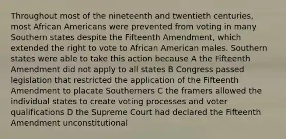 Throughout most of the nineteenth and twentieth centuries, most African Americans were prevented from voting in many Southern states despite the Fifteenth Amendment, which extended the right to vote to African American males. Southern states were able to take this action because A the Fifteenth Amendment did not apply to all states B Congress passed legislation that restricted the application of the Fifteenth Amendment to placate Southerners C the framers allowed the individual states to create voting processes and voter qualifications D the Supreme Court had declared the Fifteenth Amendment unconstitutional