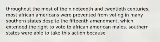 throughout the most of the nineteenth and twentieth centuries, most african americans were prevented from voting in many southern states despite the fifteenth amendment, which extended the right to vote to african american males. southern states were able to take this action because