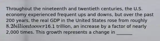 Throughout the nineteenth and twentieth centuries, the U.S. economy experienced frequent ups and downs, but over the past 200 years, the real GDP in the United States rose from roughly 8.2 billion to over16.1 trillion, an increase by a factor of nearly 2,000 times. This growth represents a change in _______