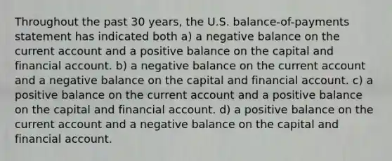 Throughout the past 30 years, the U.S. balance-of-payments statement has indicated both a) a negative balance on the current account and a positive balance on the capital and financial account. b) a negative balance on the current account and a negative balance on the capital and financial account. c) a positive balance on the current account and a positive balance on the capital and financial account. d) a positive balance on the current account and a negative balance on the capital and financial account.