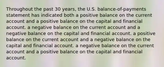 Throughout the past 30 years, the U.S. balance-of-payments statement has indicated both a positive balance on the current account and a positive balance on the capital and financial account. a negative balance on the current account and a negative balance on the capital and financial account. a positive balance on the current account and a negative balance on the capital and financial account. a negative balance on the current account and a positive balance on the capital and financial account.