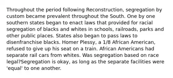 Throughout the period following Reconstruction, segregation by custom became prevalent throughout the South. One by one southern states began to enact laws that provided for racial segregation of blacks and whites in schools, railroads, parks and other public places. States also began to pass laws to disenfranchise blacks. Homer Plessy, a 1/8 African American, refused to give up his seat on a train. African Americans had separate rail cars from whites. Was segregation based on race legal?Segregation is okay, as long as the separate facilities were 'equal' to one another.