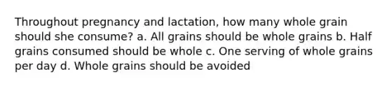 Throughout pregnancy and lactation, how many whole grain should she consume? a. All grains should be whole grains b. Half grains consumed should be whole c. One serving of whole grains per day d. Whole grains should be avoided