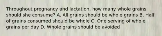 Throughout pregnancy and lactation, how many whole grains should she consume? A. All grains should be whole grains B. Half of grains consumed should be whole C. One serving of whole grains per day D. Whole grains should be avoided