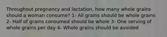 Throughout pregnancy and lactation, how many whole grains should a woman consume? 1- All grains should be whole grains 2- Half of grains consumed should be whole 3- One serving of whole grains per day 4- Whole grains should be avoided