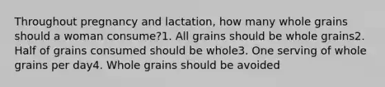 Throughout pregnancy and lactation, how many whole grains should a woman consume?1. All grains should be whole grains2. Half of grains consumed should be whole3. One serving of whole grains per day4. Whole grains should be avoided