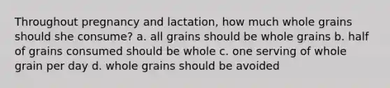 Throughout pregnancy and lactation, how much whole grains should she consume? a. all grains should be whole grains b. half of grains consumed should be whole c. one serving of whole grain per day d. whole grains should be avoided