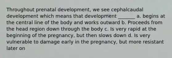 Throughout prenatal development, we see cephalcaudal development which means that development _______ a. begins at the central line of the body and works outward b. Proceeds from the head region down through the body c. Is very rapid at the beginning of the pregnancy, but then slows down d. Is very vulnerable to damage early in the pregnancy, but more resistant later on