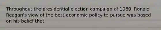 Throughout the presidential election campaign of 1980, Ronald Reagan's view of the best economic policy to pursue was based on his belief that