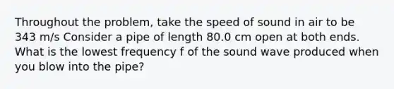 Throughout the problem, take the speed of sound in air to be 343 m/s Consider a pipe of length 80.0 cm open at both ends. What is the lowest frequency f of the sound wave produced when you blow into the pipe?