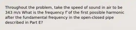 Throughout the problem, take the speed of sound in air to be 343 m/s What is the frequency f′′of the first possible harmonic after the fundamental frequency in the open-closed pipe described in Part E?