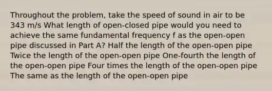 Throughout the problem, take the speed of sound in air to be 343 m/s What length of open-closed pipe would you need to achieve the same fundamental frequency f as the open-open pipe discussed in Part A? Half the length of the open-open pipe Twice the length of the open-open pipe One-fourth the length of the open-open pipe Four times the length of the open-open pipe The same as the length of the open-open pipe