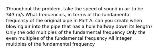 Throughout the problem, take the speed of sound in air to be 343 m/s What frequencies, in terms of the fundamental frequency of the original pipe in Part A, can you create when blowing air into the pipe that has a hole halfway down its length? Only the odd multiples of the fundamental frequency Only the even multiples of the fundamental frequency All integer multiples of the fundamental frequency