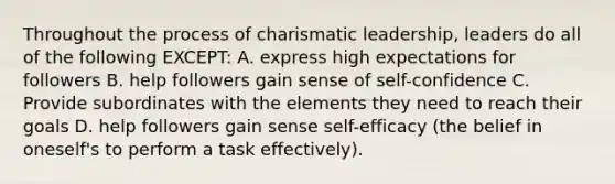 Throughout the process of charismatic leadership, leaders do all of the following EXCEPT: A. express high expectations for followers B. help followers gain sense of self-confidence C. Provide subordinates with the elements they need to reach their goals D. help followers gain sense self-efficacy (the belief in oneself's to perform a task effectively).