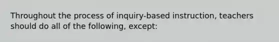 Throughout the process of inquiry-based instruction, teachers should do all of the following, except: