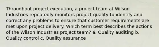 Throughout project execution, a project team at Wilson Industries repeatedly monitors project quality to identify and correct any problems to ensure that customer requirements are met upon project delivery. Which term best describes the actions of the Wilson Industries project team? a. Quality auditing b. Quality control c. Quality assurance