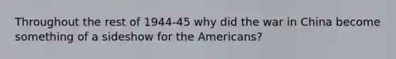 Throughout the rest of 1944-45 why did the war in China become something of a sideshow for the Americans?