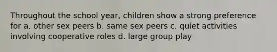 Throughout the school year, children show a strong preference for a. other sex peers b. same sex peers c. quiet activities involving cooperative roles d. large group play