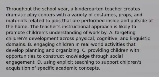 Throughout the school year, a kindergarten teacher creates dramatic play centers with a variety of costumes, props, and materials related to jobs that are performed inside and outside of the home. The teacher's instructional approach is likely to promote children's understanding of work by: A. targeting children's development across physical, cognitive, and linguistic domains. B. engaging children in real-world activities that develop planning and organizing. C. providing children with opportunities to construct knowledge through social engagement. D. using explicit teaching to support children's acquisition of specific academic concepts.