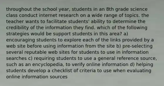 throughout the school year, students in an 8th grade science class conduct internet research on a wide range of topics. the teacher wants to facilitate students' ability to determine the credibility of the information they find. which of the following strategies would be support students in this area? a) encouraging students to explore each of the links provided by a web site before using information from the site b) pre-selecting several reputable web sites for students to use in information searches c) requiring students to use a general reference source, such as an encyclopedia, to verify online information d) helping students develop a checklist of criteria to use when evaluating online information sources