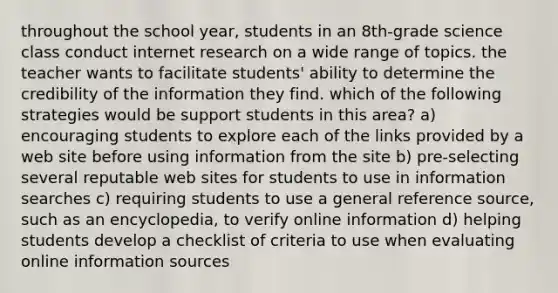 throughout the school year, students in an 8th-grade science class conduct internet research on a wide range of topics. the teacher wants to facilitate students' ability to determine the credibility of the information they find. which of the following strategies would be support students in this area? a) encouraging students to explore each of the links provided by a web site before using information from the site b) pre-selecting several reputable web sites for students to use in information searches c) requiring students to use a general reference source, such as an encyclopedia, to verify online information d) helping students develop a checklist of criteria to use when evaluating online information sources