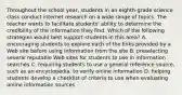 Throughout the school year, students in an eighth-grade science class conduct internet research on a wide range of topics. The teacher wants to facilitate students' ability to determine the credibility of the information they find. Which of the following strategies would best support students in this area? A. encouraging students to explore each of the links provided by a Web site before using information from the site B. preselecting several reputable Web sites for students to use in information searches C. requiring students to use a general reference source, such as an encyclopedia, to verify online information D. helping students develop a checklist of criteria to use when evaluating online information sources