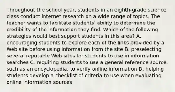 Throughout the school year, students in an eighth-grade science class conduct internet research on a wide range of topics. The teacher wants to facilitate students' ability to determine the credibility of the information they find. Which of the following strategies would best support students in this area? A. encouraging students to explore each of the links provided by a Web site before using information from the site B. preselecting several reputable Web sites for students to use in information searches C. requiring students to use a general reference source, such as an encyclopedia, to verify online information D. helping students develop a checklist of criteria to use when evaluating online information sources