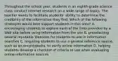 Throughout the school year, students in an eighth-grade science class conduct internet research on a wide range of topics. The teacher wants to facilitate students' ability to determine the credibility of the information they find. Which of the following strategies would best support students in this area? A. encouraging students to explore each of the links provided by a Web site before using information from the site B. preselecting several reputable Websites for students to use in information searches C. requiring students to use a general reference source, such as an encyclopedia, to verify online information D. helping students develop a checklist of criteria to use when evaluating online information sources