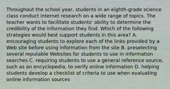 Throughout the school year, students in an eighth-grade science class conduct internet research on a wide range of topics. The teacher wants to facilitate students' ability to determine the credibility of the information they find. Which of the following strategies would best support students in this area? A. encouraging students to explore each of the links provided by a Web site before using information from the site B. preselecting several reputable Websites for students to use in information searches C. requiring students to use a general reference source, such as an encyclopedia, to verify online information D. helping students develop a checklist of criteria to use when evaluating online information sources