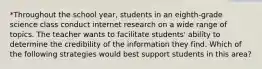 *Throughout the school year, students in an eighth-grade science class conduct internet research on a wide range of topics. The teacher wants to facilitate students' ability to determine the credibility of the information they find. Which of the following strategies would best support students in this area?