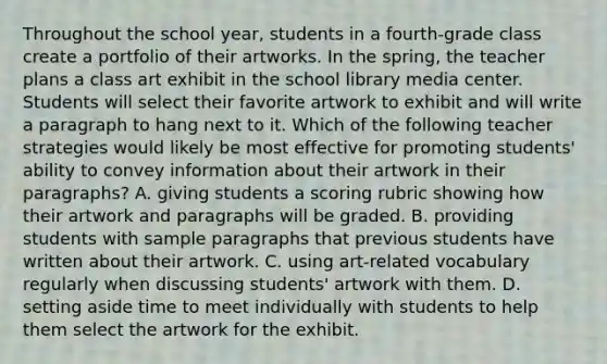 Throughout the school year, students in a fourth-grade class create a portfolio of their artworks. In the spring, the teacher plans a class art exhibit in the school library media center. Students will select their favorite artwork to exhibit and will write a paragraph to hang next to it. Which of the following teacher strategies would likely be most effective for promoting students' ability to convey information about their artwork in their paragraphs? A. giving students a scoring rubric showing how their artwork and paragraphs will be graded. B. providing students with sample paragraphs that previous students have written about their artwork. C. using art-related vocabulary regularly when discussing students' artwork with them. D. setting aside time to meet individually with students to help them select the artwork for the exhibit.