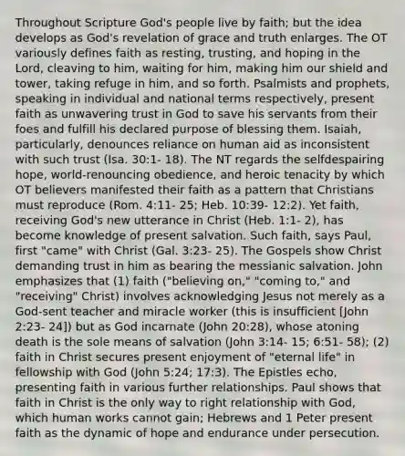 Throughout Scripture God's people live by faith; but the idea develops as God's revelation of grace and truth enlarges. The OT variously defines faith as resting, trusting, and hoping in the Lord, cleaving to him, waiting for him, making him our shield and tower, taking refuge in him, and so forth. Psalmists and prophets, speaking in individual and national terms respectively, present faith as unwavering trust in God to save his servants from their foes and fulfill his declared purpose of blessing them. Isaiah, particularly, denounces reliance on human aid as inconsistent with such trust (Isa. 30:1- 18). The NT regards <a href='https://www.questionai.com/knowledge/kLoRaLqQ5G-the-self' class='anchor-knowledge'>the self</a>despairing hope, world-renouncing obedience, and heroic tenacity by which OT believers manifested their faith as a pattern that Christians must reproduce (Rom. 4:11- 25; Heb. 10:39- 12:2). Yet faith, receiving God's new utterance in Christ (Heb. 1:1- 2), has become knowledge of present salvation. Such faith, says Paul, first "came" with Christ (Gal. 3:23- 25). The Gospels show Christ demanding trust in him as bearing the messianic salvation. John emphasizes that (1) faith ("believing on," "coming to," and "receiving" Christ) involves acknowledging Jesus not merely as a God-sent teacher and miracle worker (this is insufficient [John 2:23- 24]) but as God incarnate (John 20:28), whose atoning death is the sole means of salvation (John 3:14- 15; 6:51- 58); (2) faith in Christ secures present enjoyment of "eternal life" in fellowship with God (John 5:24; 17:3). The Epistles echo, presenting faith in various further relationships. Paul shows that faith in Christ is the only way to right relationship with God, which human works cannot gain; Hebrews and 1 Peter present faith as the dynamic of hope and endurance under persecution.