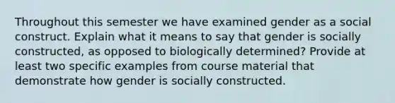 Throughout this semester we have examined gender as a social construct. Explain what it means to say that gender is socially constructed, as opposed to biologically determined? Provide at least two specific examples from course material that demonstrate how gender is socially constructed.