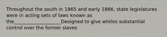 Throughout the south in 1865 and early 1866, state legislatures were in acting sets of laws known as the____________________Designed to give whites substantial control over the former slaves