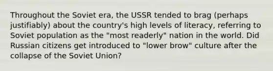 Throughout the Soviet era, the USSR tended to brag (perhaps justifiably) about the country's high levels of literacy, referring to Soviet population as the "most readerly" nation in the world. Did Russian citizens get introduced to "lower brow" culture after the collapse of the Soviet Union?