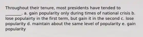 Throughout their tenure, most presidents have tended to ________. a. gain popularity only during times of national crisis b. lose populairty in the first term, but gain it in the second c. lose popularity d. maintain about the same level of popularity e. gain popularity