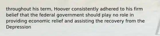 throughout his term, Hoover consistently adhered to his firm belief that the federal government should play no role in providing economic relief and assisting the recovery from the Depression