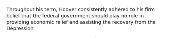 Throughout his term, Hoover consistently adhered to his firm belief that the federal government should play no role in providing economic relief and assisting the recovery from the Depression