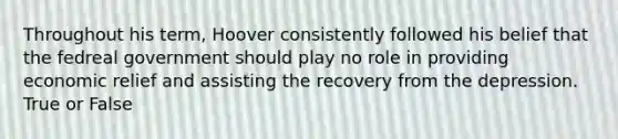 Throughout his term, Hoover consistently followed his belief that the fedreal government should play no role in providing economic relief and assisting the recovery from the depression. True or False