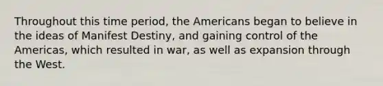 Throughout this time period, the Americans began to believe in the ideas of Manifest Destiny, and gaining control of the Americas, which resulted in war, as well as expansion through the West.