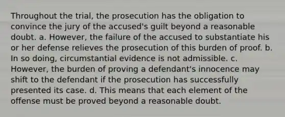 Throughout the trial, the prosecution has the obligation to convince the jury of the accused's guilt beyond a reasonable doubt. a. However, the failure of the accused to substantiate his or her defense relieves the prosecution of this burden of proof. b. In so doing, circumstantial evidence is not admissible. c. However, the burden of proving a defendant's innocence may shift to the defendant if the prosecution has successfully presented its case. d. This means that each element of the offense must be proved beyond a reasonable doubt.