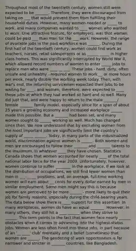 Throughout most of the twentieth century, women still were expected to be _______. Therefore, they were discouraged from taking on ___ that would prevent them from fulfilling their household duties. However, many women needed or _____ to work, and many companies wanted to ____ women who wanted to work. One attractive feature, for employers, was that women could be paid ___ than men for the ___ work. However, the range of available jobs in the paid workforce was ______. During the first half of the twentieth century, women could find work as teachers, nurses, retail salespersons or as ______ _____ in higher class homes. This was significantly interrupted by World War II, which allowed record numbers of women to enter _____ jobs to replace men who were ____ __ ___. These jobs - hard, dirty, often unsafe and unhealthy - required women to work __ or more hours per week, nearly double the working week today. Then, with war's end, the returning servicemen expected their jobs to be waiting for ____, and women, therefore, were expected to ____ these jobs at which they had worked so hard and so well. Many did just that, and were happy to return to the male _______/ female _______ family model, especially since for a span of about 25 years a growing economy and increased workplace ______ made this possible. But a _______ had been set, and many women sought to ______ working as well. Much has changed since then. We now understand that by excluding women from the most important jobs we significantly limit the country's supply of _____ ______. Today, in many parts of the industrialized world, discrimination against women is ______. Both women and men are encouraged to follow their _______ and _______ talents to the maximum, in whatever ____ they have chosen. Statistics Canada shows that women accounted for nearly ____ of the total national labor force for the year 2009. Unfortunately, however, women continue to suffer ________ in the workplace. If we look at the distribution of occupations, we still find fewer women than men in ___-_____ positions, and, on average, full-time working women will earn about __ cents for every dollar earned by men in similar employment. Some men might say this is because women are perceived to be more ______ - more likely to quit their job for family reasons, especially during the child-bearing years. The data below show there is ____ support for this assertion. In many workplaces, women do have an equal _______. However, in many others, they still hit a ____ ______ when they strive to ______. This term points to the fact that women face nearly ______ obstacles when it comes to advancing into the highest-status jobs. Women are less often hired into these jobs, in part because of an '__ ____' club' mentality and a belief (sometimes) that women are ______. The gendering of work opportunities is far narrower and stricter in _______ countries, like Bangladesh.