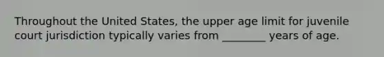 Throughout the United States, the upper age limit for juvenile court jurisdiction typically varies from ________ years of age.​