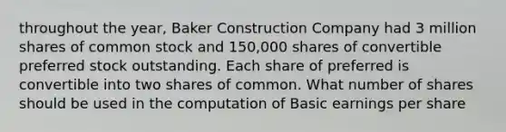 throughout the year, Baker Construction Company had 3 million shares of common stock and 150,000 shares of convertible preferred stock outstanding. Each share of preferred is convertible into two shares of common. What number of shares should be used in the computation of Basic earnings per share