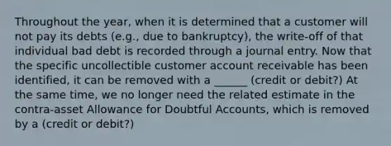 Throughout the year, when it is determined that a customer will not pay its debts (e.g., due to bankruptcy), the write-off of that individual bad debt is recorded through a journal entry. Now that the specific uncollectible customer account receivable has been identified, it can be removed with a ______ (credit or debit?) At the same time, we no longer need the related estimate in the contra-asset Allowance for Doubtful Accounts, which is removed by a (credit or debit?)