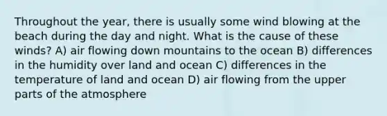 Throughout the year, there is usually some wind blowing at the beach during the day and night. What is the cause of these winds? A) air flowing down mountains to the ocean B) differences in the humidity over land and ocean C) differences in the temperature of land and ocean D) air flowing from the upper parts of the atmosphere