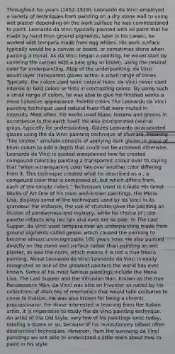 Throughout his years (1452-1519), Leonardo da Vinci employed a variety of techniques from painting on a dry stone wall to using wet plaster depending on the work surface he was commissioned to paint. Leonardo da Vinci typically painted with oil paint that he made by hand from ground pigments; later in his career, he worked with tempera made from egg whites. His work surface typically would be a canvas or board, or sometimes stone when painting a mural. As da Vinci began a painting, he would start by covering the canvas with a pale gray or brown, using the neutral color for underpainting. Atop of the underpainting, da Vinci would layer transparent glazes within a small range of tones. Typically, the colors used were natural hues; da Vinci never used intense or bold colors or tints in contrasting colors. By using such a small range of colors, he was able to give his finished works a more cohesive appearance. Palette colors The Leonardo da Vinci painting technique used natural hues that were muted in intensity. Most often, his works used blues, browns and greens in accordance to the earth itself. He also incorporated neutral grays, typically for underpainting. Glazes Leonardo incorporated glazes using the da Vinci painting technique of sfumato. Meaning "like smoke," smufato consists of applying dark glazes in place of blunt colors to add a depth that could not be achieved otherwise. Leonardo da Vinci is quoted wiexplained how he created compound colors by painting a transparent colour over th saying that "when a transparent color lies over another color differing from it. This technique created what he described as a , a compound color that is composed of, but which differs from, each of the simple colors." Techniques Used to Create His Great Works of Art One of his most well-known paintings, the Mona Lisa, displays some of the techniques used by da Vinci in its grandeur. For instance, the use of sfumato gave the painting an illusion of somberness and mystery, while his choice of color palette reflects why her lips and eyes are so pale. In The Last Supper, da Vinci used tempera over an underpainting made from ground pigments called gesso, which caused the painting to become almost unrecognizable 100 years later. He also painted directly on the stone wall surface rather than painting on wet plaster, as was the norm, which means it is not a true fresco painting. About Leonardo da Vinci Leonardo da Vinci is easily recognized as one of the greatest painters the world has ever known. Some of his most famous paintings include the Mona Lisa, The Last Supper and the Vitruvian Man. Known as the true Renaissance Man, da Vinci was also an inventor as noted by his collections of sketches of mechanics that would take centuries to come to fruition. He was also known for being a chronic procrastinator. For those interested in learning from the Italian artist, it is imperative to study the da Vinci painting technique. An artist of the Old Style, very few of his paintings exist today, totaling a dozen or so, because of his revolutionary (albeit often destructive) techniques. However, from the surviving da Vinci paintings we are able to understand a little more about how to paint in his style.