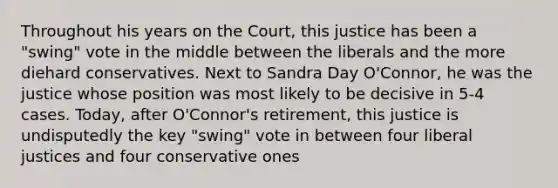 Throughout his years on the Court, this justice has been a "swing" vote in the middle between the liberals and the more diehard conservatives. Next to Sandra Day O'Connor, he was the justice whose position was most likely to be decisive in 5-4 cases. Today, after O'Connor's retirement, this justice is undisputedly the key "swing" vote in between four liberal justices and four conservative ones