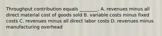 Throughput contribution equals​ ________. A. revenues minus all direct material cost of goods sold B. variable costs minus fixed costs C. revenues minus all direct labor costs D. revenues minus manufacturing overhead